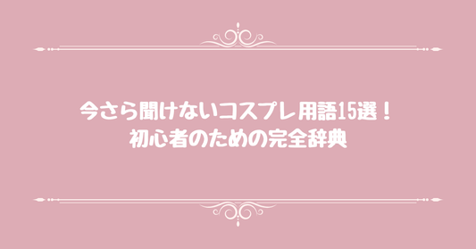 今さら聞けないコスプレ用語15選！初心者のための完全辞典